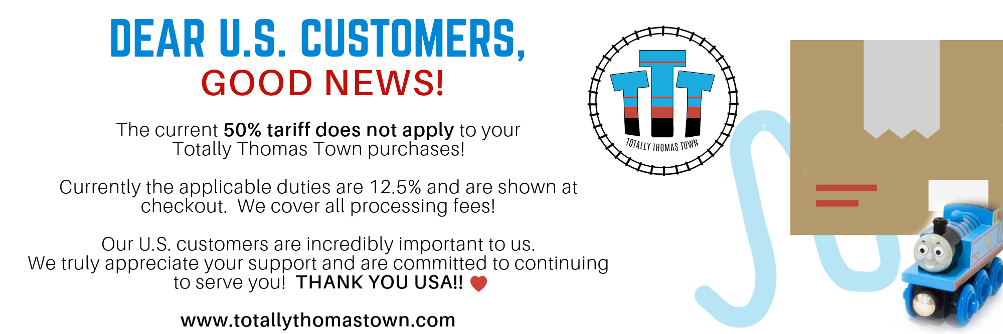 US Customers are subject to tariff/brokerage fees. The current 50% tarrif does not apply to your Totally Thomas Town purchase. Currently the applicable duties are 12.5% and are shown at checkout. We cover all processing fees! Thank you US customers
